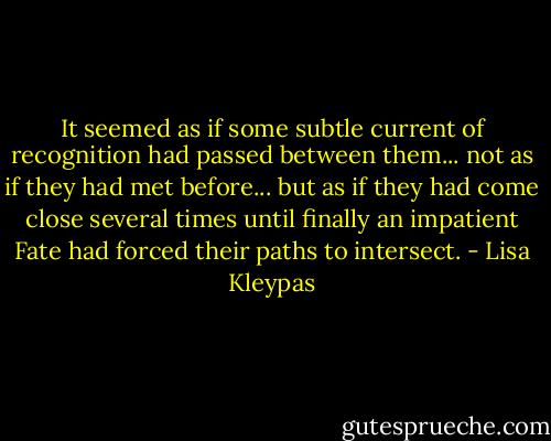 It seemed as if some subtle current of recognition had passed between them... not as if they had met before... but as if they had come close several times until finally an impatient Fate had forced their paths to intersect. - Lisa Kleypas