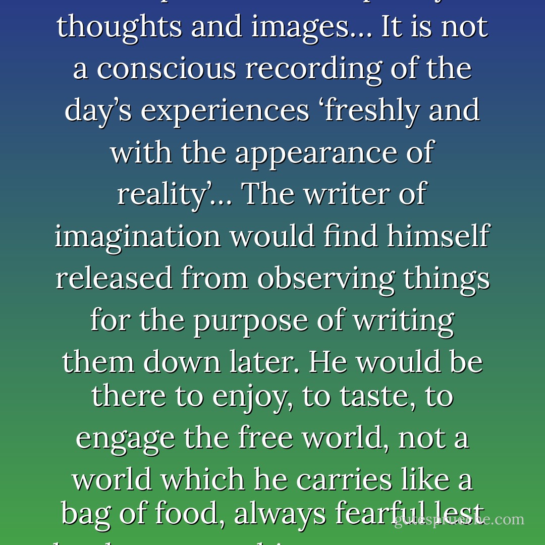 Writing is not a searching about in the daily experience for apt similes and pretty thoughts and images… It is not a conscious recording of the day’s experiences ‘freshly and with the appearance of reality’… The writer of imagination would find himself released from observing things for the purpose of writing them down later. He would be there to enjoy, to taste, to engage the free world, not a world which he carries like a bag of food, always fearful lest he drop something or someone get more than he. - William Carlos Williams