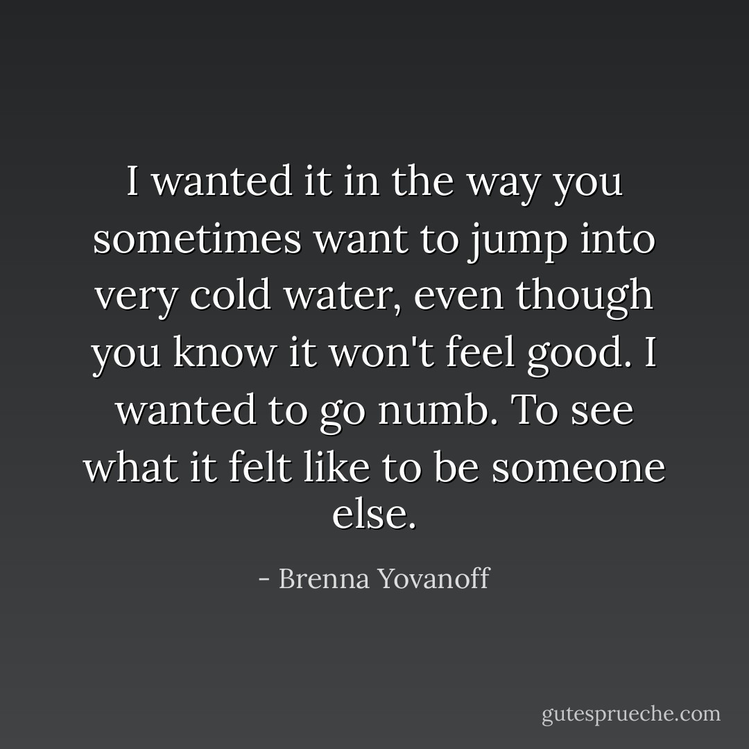 I wanted it in the way you sometimes want to jump into very cold water, even though you know it won't feel good. I wanted to go numb. To see what it felt like to be someone else. - Brenna Yovanoff