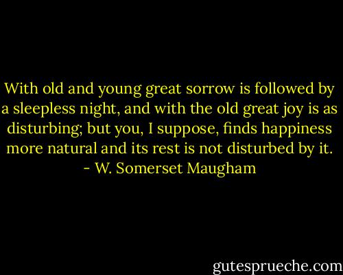 With old and young great sorrow is followed by a sleepless night, and with the old great joy is as disturbing; but you, I suppose, finds happiness more natural and its rest is not disturbed by it. - W. Somerset Maugham