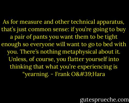 As for measure and other technical apparatus, that’s just common sense: if you’re going to buy a pair of pants you want them to be tight enough so everyone will want to go to bed with you. There’s nothing metaphysical about it. Unless, of course, you flatter yourself into thinking that what you’re experiencing is “yearning. - Frank O'Hara