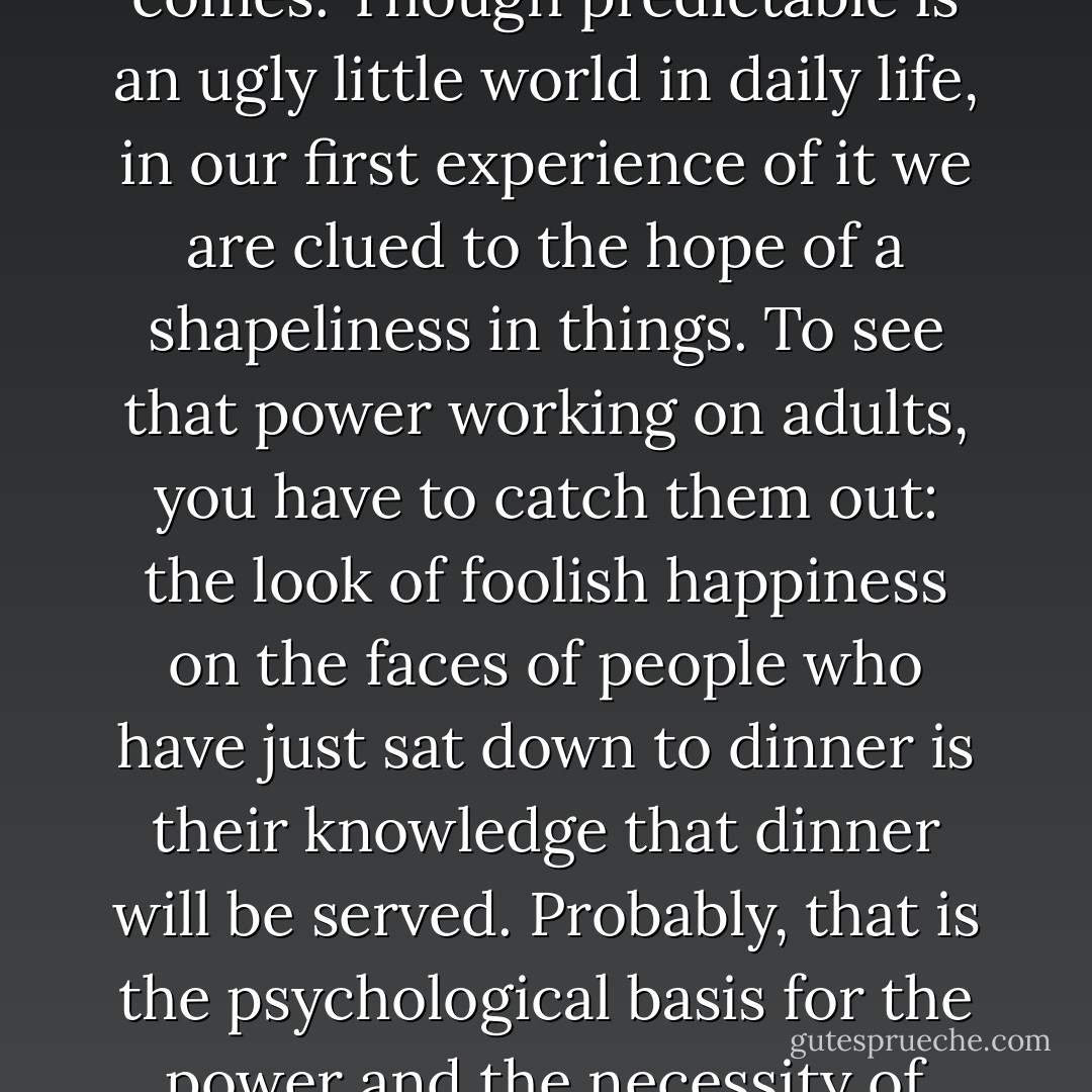 The first fact of the world is that it repeats itself. I had been taught to believe that the freshness of children lay in their capacity for wonder at the vividness and strangeness of the particular, but what is fresh in them is that they still experience the power of repetition, from which our first sense of the power of mastery comes. Though predictable is an ugly little world in daily life, in our first experience of it we are clued to the hope of a shapeliness in things. To see that power working on adults, you have to catch them out: the look of foolish happiness on the faces of people who have just sat down to dinner is their knowledge that dinner will be served. Probably, that is the psychological basis for the power and the necessity of artistic form...Maybe our first experience of form is the experience of our own formation...And I am not thinking mainly of poems about form; I’m thinking of the form of a poem, the shape of its understanding. The presence of that shaping constitutes the presence of poetry. - Robert Hass