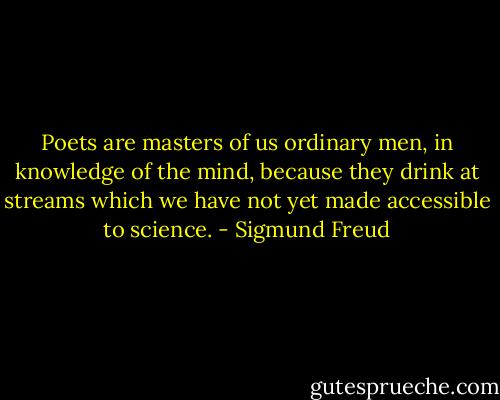 Poets are masters of us ordinary men, in knowledge of the mind,<br />because they drink at streams which we have not yet made accessible to science. - Sigmund Freud