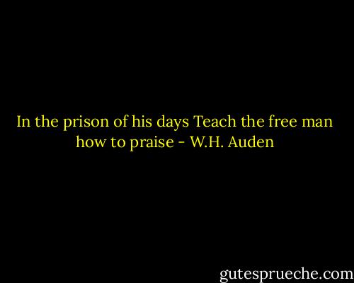 In the prison of his days<br />Teach the free man how to praise - W.H. Auden