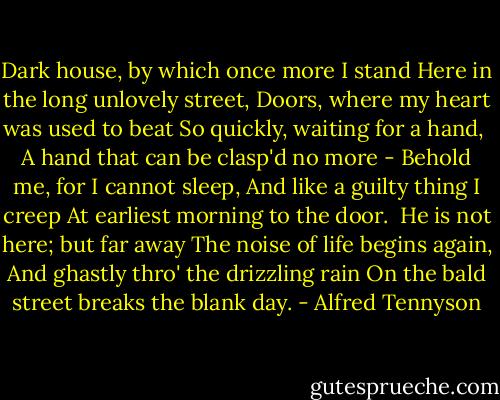 Dark house, by which once more I stand<br />Here in the long unlovely street,<br />Doors, where my heart was used to beat<br />So quickly, waiting for a hand,<br /><br />A hand that can be clasp'd no more -<br />Behold me, for I cannot sleep,<br />And like a guilty thing I creep<br />At earliest morning to the door.<br /><br />He is not here; but far away<br />The noise of life begins again,<br />And ghastly thro' the drizzling rain<br />On the bald street breaks the blank day. - Alfred Tennyson