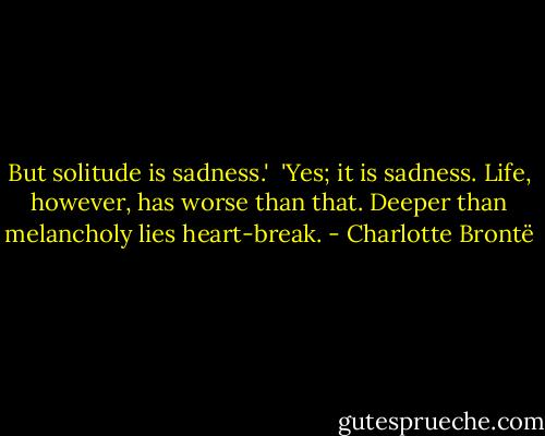 But solitude is sadness.'<br /><br />'Yes; it is sadness. Life, however, has worse than that. Deeper than melancholy lies heart-break. - Charlotte Brontë