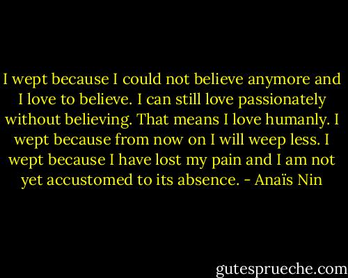 I wept because I could not believe anymore and I love to believe. I can still love passionately without believing. That means I love humanly. I wept because from now on I will weep less. I wept because I have lost my pain and I am not yet accustomed to its absence. - Anaïs Nin