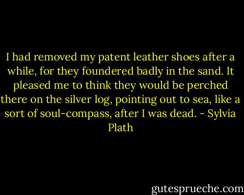 I had removed my patent leather shoes after a while, for they foundered badly in the sand. It pleased me to think they would be perched there on the silver log, pointing out to sea, like a sort of soul-compass, after I was dead. - Sylvia Plath