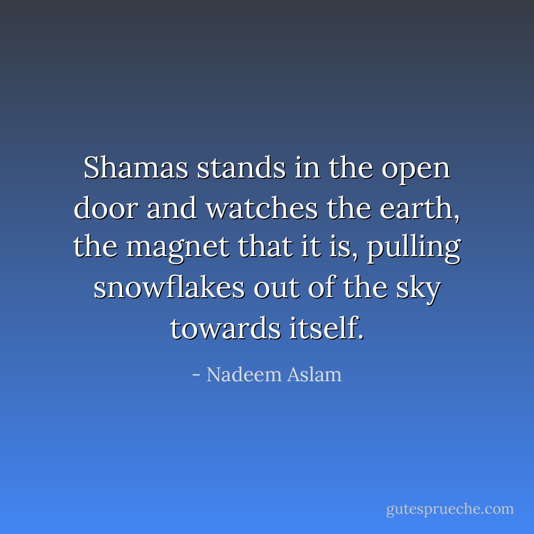 Shamas stands in the open door and watches the earth, the magnet that it is, pulling snowflakes out of the sky towards itself. - Nadeem Aslam