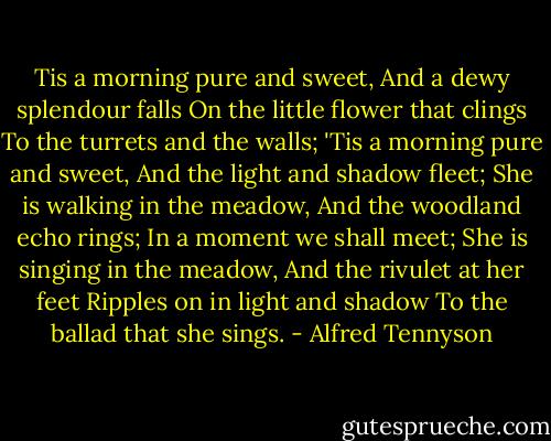 Tis a morning pure and sweet,<br />And a dewy splendour falls<br />On the little flower that clings<br />To the turrets and the walls;<br />'Tis a morning pure and sweet,<br />And the light and shadow fleet;<br />She is walking in the meadow,<br />And the woodland echo rings;<br />In a moment we shall meet;<br />She is singing in the meadow,<br />And the rivulet at her feet<br />Ripples on in light and shadow<br />To the ballad that she sings. - Alfred Tennyson