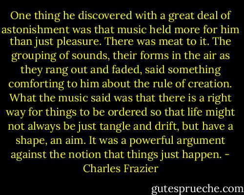 One thing he discovered with a great deal of astonishment was that music held more for him than just pleasure. There was meat to it. The grouping of sounds, their forms in the air as they rang out and faded, said something comforting to him about the rule of creation. What the music said was that there is a right way for things to be ordered so that life might not always be just tangle and drift, but have a shape, an aim. It was a powerful argument against the notion that things just happen. - Charles Frazier