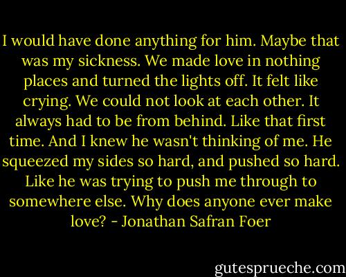 I would have done anything for him. Maybe that was my sickness. We made love in nothing places and turned the lights off. It felt like crying. We could not look at each other. It always had to be from behind. Like that first time. And I knew he wasn't thinking of me.<br />He squeezed my sides so hard, and pushed so hard. Like he was trying to push me through to somewhere else.<br />Why does anyone ever make love? - Jonathan Safran Foer