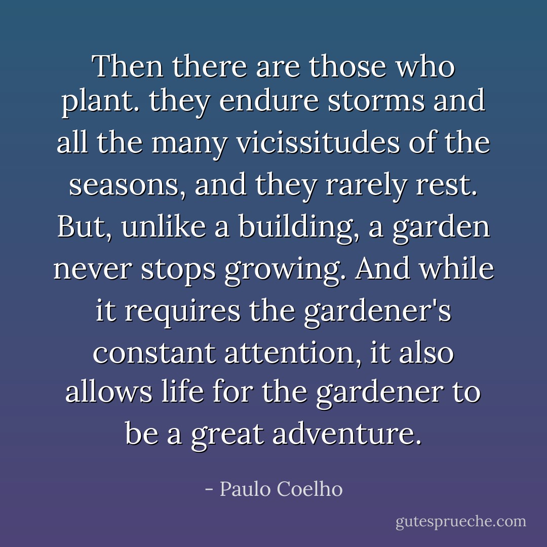Then there are those who plant. they endure storms and all the many vicissitudes of the seasons, and they rarely rest. But, unlike a building, a garden never stops growing. And while it requires the gardener's constant attention, it also allows life for the gardener to be a great adventure. - Paulo Coelho