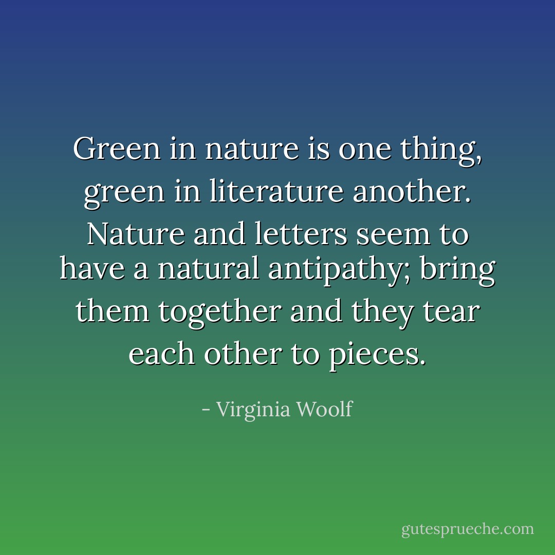 Green in nature is one thing, green in literature another. Nature and letters seem to have a natural antipathy; bring them together and they tear each other to pieces. - Virginia Woolf