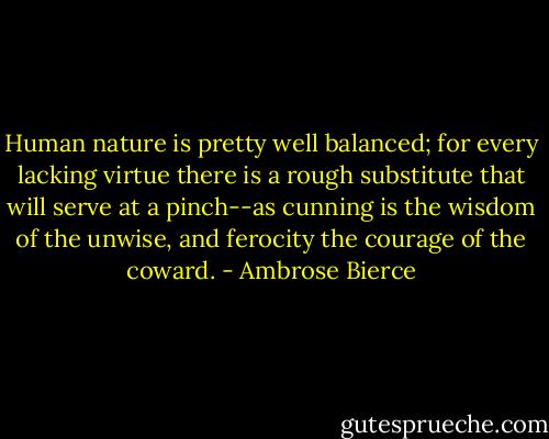 Human nature is pretty well balanced; for every lacking virtue there is a rough substitute that will serve at a pinch--as cunning is the wisdom of the unwise, and ferocity the courage of the coward. - Ambrose Bierce