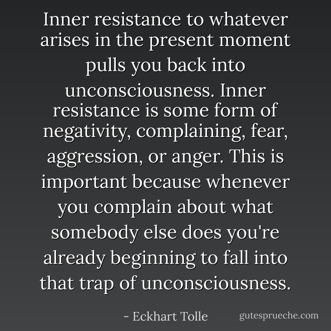 Inner resistance to whatever arises in the present moment pulls you back into unconsciousness. Inner resistance is some form of negativity, complaining, fear, aggression, or anger. This is important because whenever you complain about what somebody else does you're already beginning to fall into that trap of unconsciousness. - Eckhart Tolle