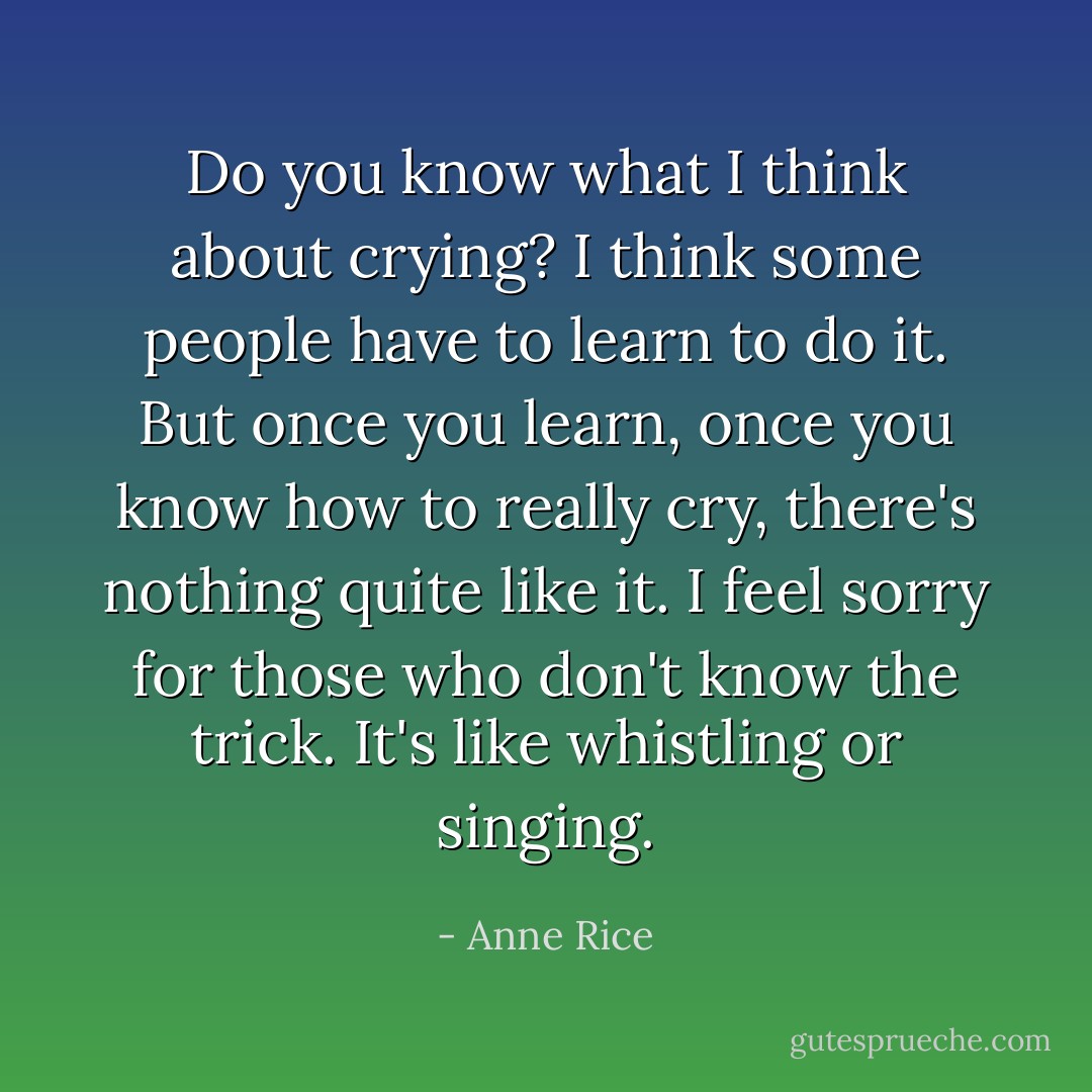 Do you know what I think about crying? I think some people have to learn to do it. But once you learn, once you know how to really cry, there's nothing quite like it. I feel sorry for those who don't know the trick. It's like whistling or singing. - Anne Rice