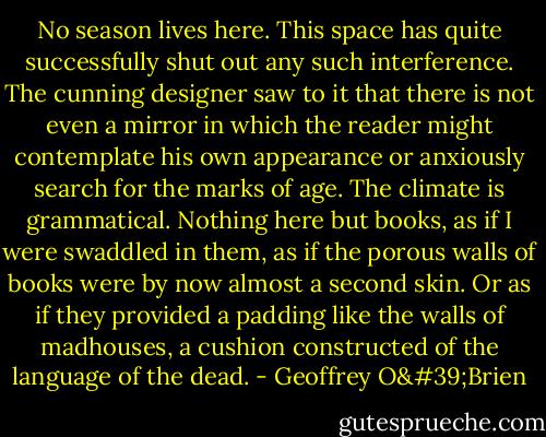 No season lives here. This space has quite successfully shut out any such interference. The cunning designer saw to it that there is not even a mirror in which the reader might contemplate his own appearance or anxiously search for the marks of age. The climate is grammatical. Nothing here but books, as if I were swaddled in them, as if the porous walls of books were by now almost a second skin. Or as if they provided a padding like the walls of madhouses, a cushion constructed of the language of the dead. - Geoffrey O'Brien