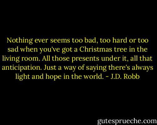 Nothing ever seems too bad, too hard or too sad when you've got a Christmas tree in the living room. All those presents under it, all that anticipation. Just a way of saying there's always light and hope in the world. - J.D. Robb