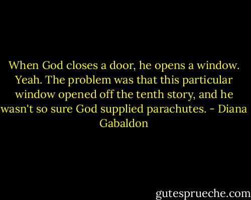 When God closes a door, he opens a window. Yeah. The problem was that this particular window opened off the tenth story, and he wasn't so sure God supplied parachutes. - Diana Gabaldon