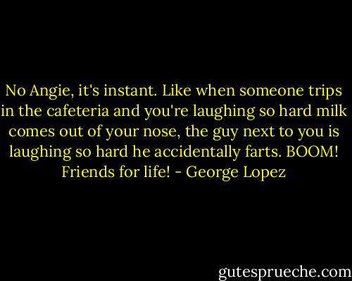 No Angie, it's instant. Like when someone trips in the cafeteria and you're laughing so hard milk comes out of your nose, the guy next to you is laughing so hard he accidentally farts. BOOM! Friends for life! - George Lopez