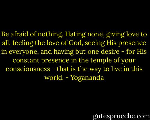 Be afraid of nothing. Hating none, giving love to all, feeling the love of God, seeing His presence in everyone, and having but one desire - for His constant presence in the temple of your consciousness - that is the way to live in this world. - Yogananda