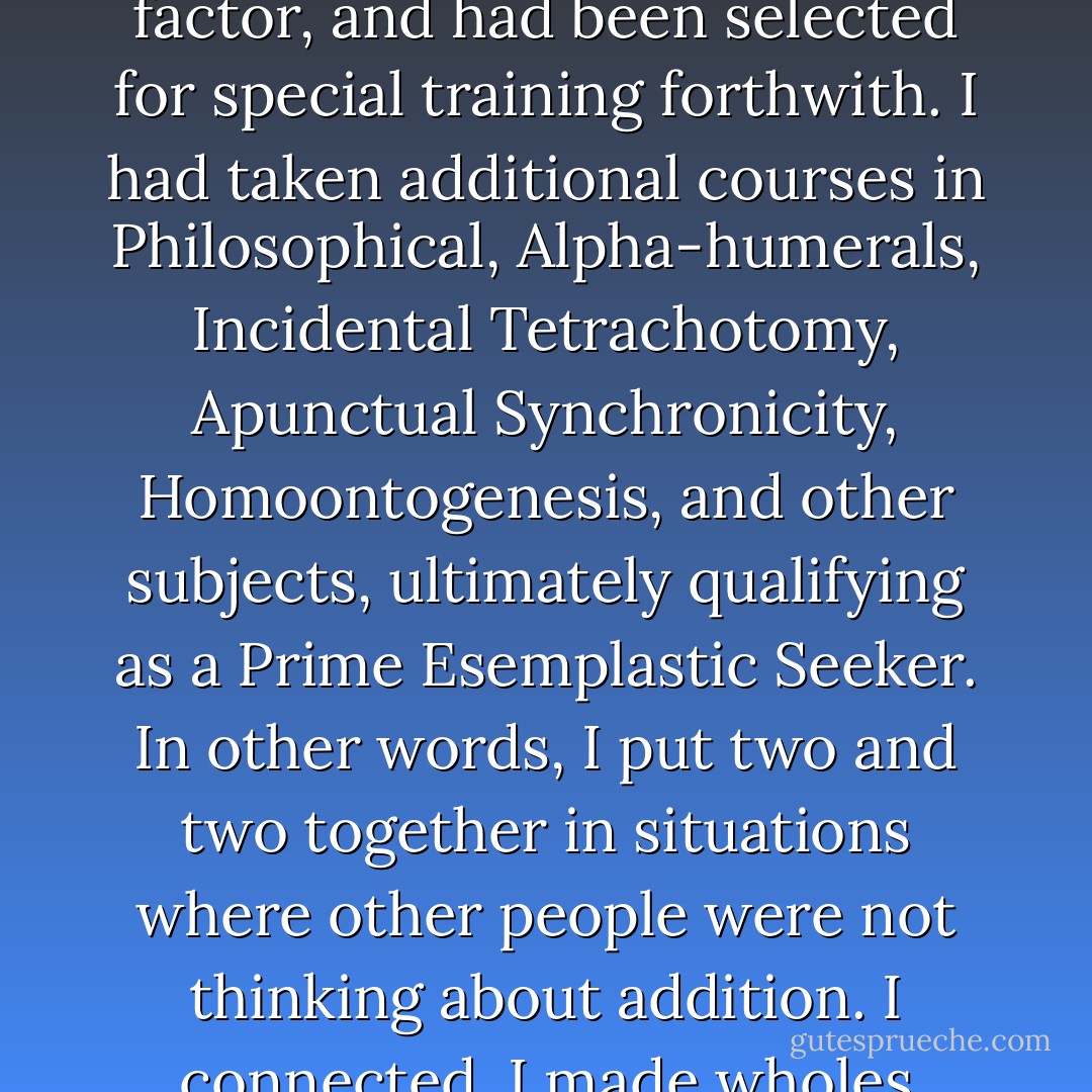 To qualify as a Seeker, it was necessary to show a high serendipity factor. In my experimental behaviour pool as a child, I had exhibited such a factor, and had been selected for special training forthwith. I had taken additional courses in Philosophical, Alpha-humerals, Incidental Tetrachotomy, Apunctual Synchronicity, Homoontogenesis, and other subjects, ultimately qualifying as a Prime Esemplastic Seeker. In other words, I put two and two together in situations where other people were not thinking about addition. I connected. I made wholes greater than parts. Mine was an invaluable profession in a cosmos increasingly full of parts. - Brian W. Aldiss