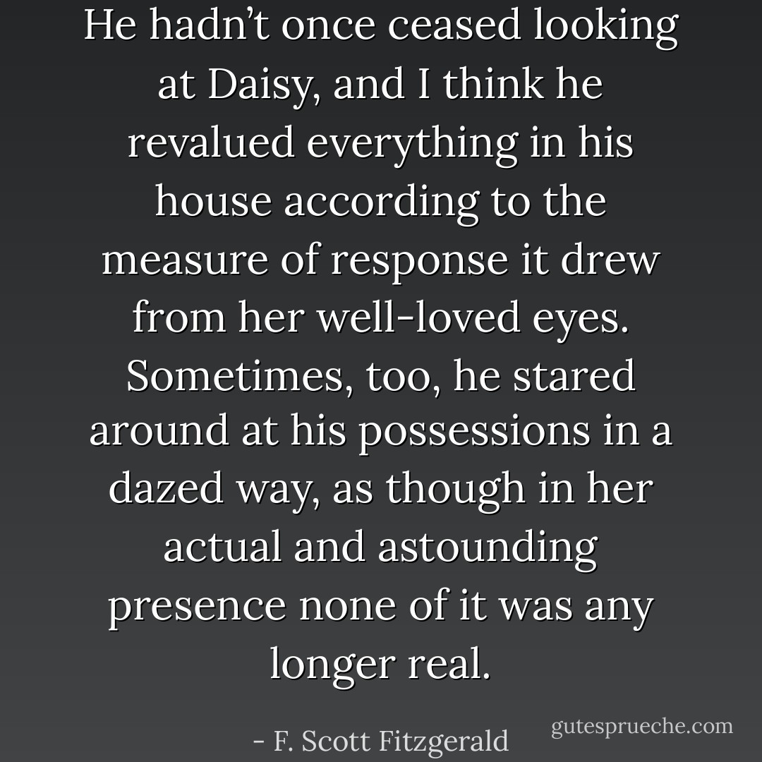 He hadn’t once ceased looking at Daisy, and I think he revalued everything in his house according to the measure of response it drew from her well-loved eyes. Sometimes, too, he stared around at his possessions in a dazed way, as though in her actual and astounding presence none of it was any longer real. - F. Scott Fitzgerald