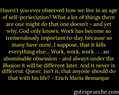 Haven't you ever observed how we live in an age of self-persecution? What a lot of things there are one might do that one doesn't - and yet why, God only knows. Work has become so tremendously important to-day, because so many have none, I suppose, that it kills everything else... Work, work, work . . . an abominable obsession - and always under the illusion it will be different later. And it never is different. Queer, isn't it, that anyone should do that with his life? - Erich Maria Remarque