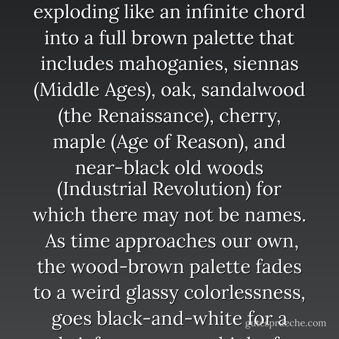 Science uses the Red Shift to measure deep cosmic distances. But how to measure deep historic time? How about—the Saffron Shift.<br /><br />If history itself had a color, it is . . . like wood or bark, or living forest floor.<br /><br />Assigning hues to time periods, the sum total of history is saffron-brown—but the chromatic arc starts from blinding white (prehistory) to sun-yellow (Ancient Greece), then deepening to pale wood tones (Dark Ages) and finally exploding like an infinite chord into a full brown palette that includes mahoganies, siennas (Middle Ages), oak, sandalwood (the Renaissance), cherry, maple (Age of Reason), and near-black old woods (Industrial Revolution) for which there may not be names.<br /><br />As time approaches our own, the wood-brown palette fades to a weird glassy colorlessness, goes black-and-white for a brief span as you think of photographs of your grandparents, and then again fades until we get a clear medium that is the color of the world.<br /><br />And the present moment is perfectly transparent.<br /><br />It's only as you start looking into the future, that the colors start returning. The glass is turning silvery with a murky haze, and there is blue somewhere in the distance . . . - Vera Nazarian