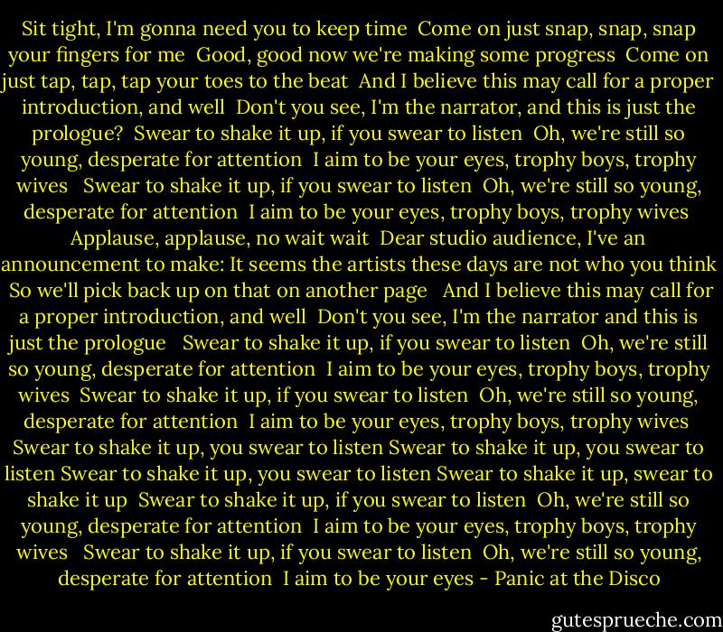 Sit tight, I'm gonna need you to keep time <br />Come on just snap, snap, snap your fingers for me <br />Good, good now we're making some progress <br />Come on just tap, tap, tap your toes to the beat <br />And I believe this may call for a proper introduction, and well <br />Don't you see, I'm the narrator, and this is just the prologue?<br /><br />Swear to shake it up, if you swear to listen <br />Oh, we're still so young, desperate for attention <br />I aim to be your eyes, trophy boys, trophy wives <br /><br />Swear to shake it up, if you swear to listen <br />Oh, we're still so young, desperate for attention <br />I aim to be your eyes, trophy boys, trophy wives<br /><br />Applause, applause, no wait wait <br />Dear studio audience, I've an announcement to make:<br />It seems the artists these days are not who you think <br />So we'll pick back up on that on another page <br /><br />And I believe this may call for a proper introduction, and well <br />Don't you see, I'm the narrator and this is just the prologue <br /><br />Swear to shake it up, if you swear to listen <br />Oh, we're still so young, desperate for attention <br />I aim to be your eyes, trophy boys, trophy wives<br /><br />Swear to shake it up, if you swear to listen <br />Oh, we're still so young, desperate for attention <br />I aim to be your eyes, trophy boys, trophy wives<br /><br />Swear to shake it up, you swear to listen<br />Swear to shake it up, you swear to listen<br />Swear to shake it up, you swear to listen<br />Swear to shake it up, swear to shake it up<br /><br />Swear to shake it up, if you swear to listen <br />Oh, we're still so young, desperate for attention <br />I aim to be your eyes, trophy boys, trophy wives <br /><br />Swear to shake it up, if you swear to listen <br />Oh, we're still so young, desperate for attention <br />I aim to be your eyes - Panic at the Disco