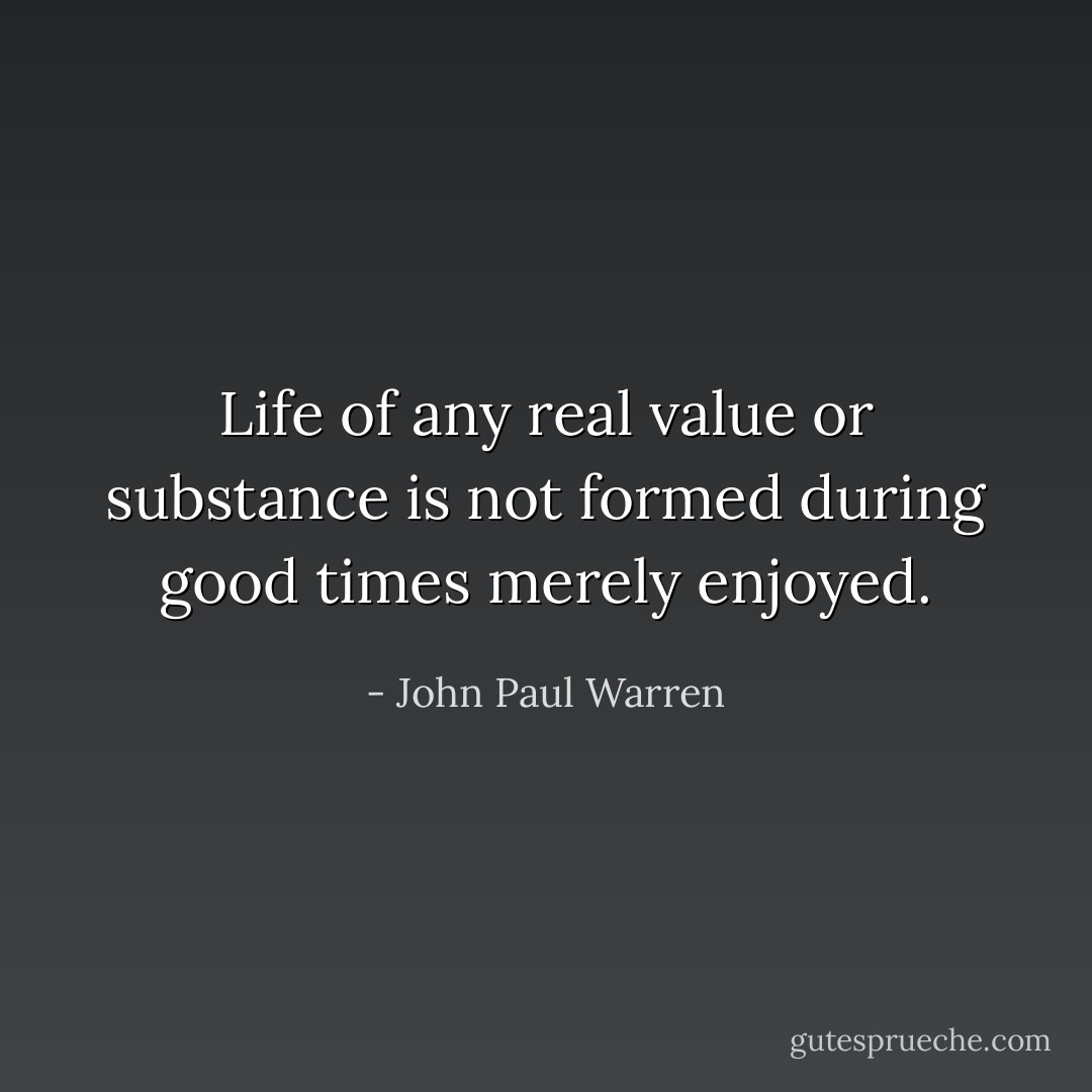 Life of any real value or substance is not formed during good times merely enjoyed. - John Paul Warren