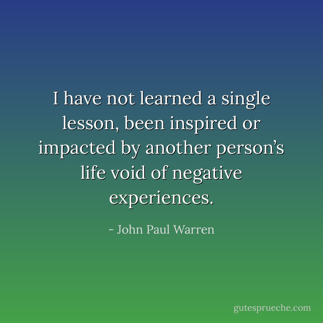 I have not learned a single lesson, been inspired or impacted by another person’s life void of negative experiences. - John Paul Warren