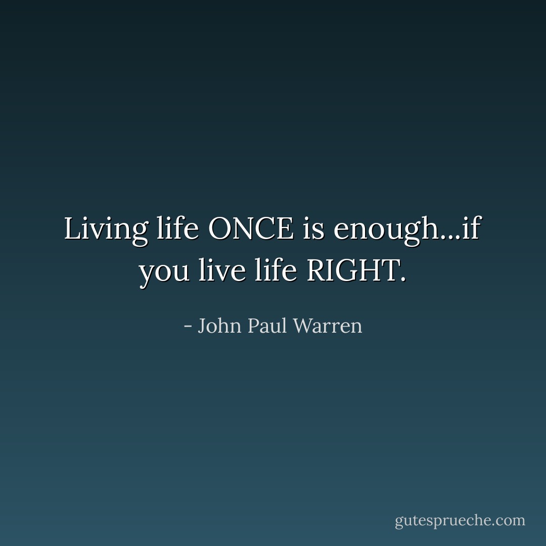 Living life ONCE is enough...if you live life RIGHT. - John Paul Warren