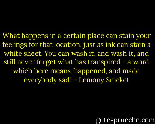 What happens in a certain place can stain your feelings for that location, just as ink can stain a white sheet. You can wash it, and wash it, and still never forget what has transpired - a word which here means 'happened, and made everybody sad'. - Lemony Snicket