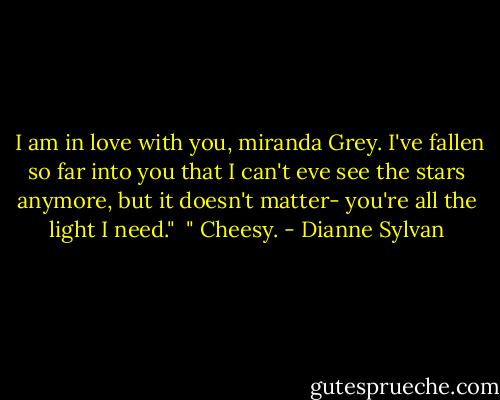  I am in love with you, miranda Grey. I've fallen so far into you that I can't eve see the stars anymore, but it doesn't matter- you're all the light I need."<br /><br />" Cheesy. - Dianne Sylvan