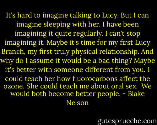 It's hard to imagine talking to Lucy. But I can imagine sleeping with her. I have been imagining it quite regularly. I can't stop imagining it. Maybe it's time for my first Lucy Branch, my first truly physical relationship. And why do I assume it would be a bad thing? Maybe it's better with someone different from you. I could teach her how fluorocarbons affect the ozone. She could teach me about oral sex.<br /><br />We would both become better people. - Blake Nelson