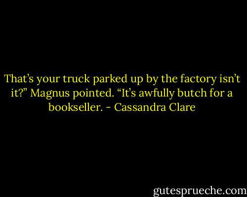 That’s your truck parked up by the factory isn’t it?” Magnus pointed. “It’s awfully butch for a bookseller. - Cassandra Clare