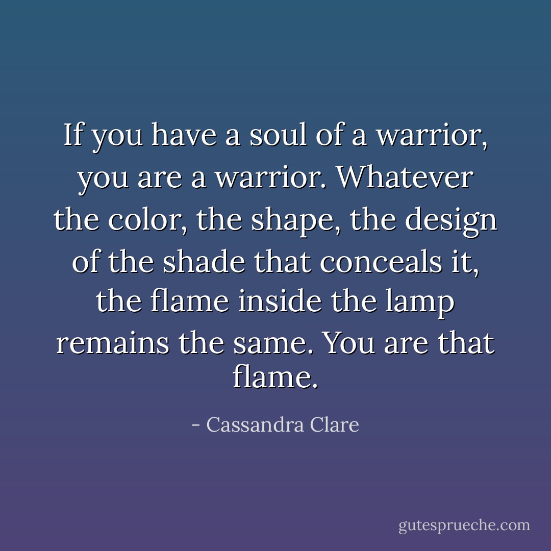 If you have a soul of a warrior, you are a warrior. Whatever the color, the shape, the design of the shade that conceals it, the flame inside the lamp remains the same. You are that flame. - Cassandra Clare