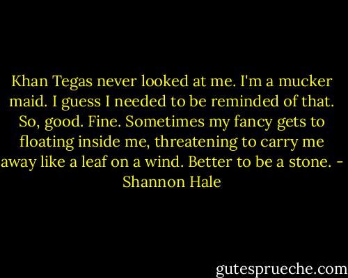 Khan Tegas never looked at me. I'm a mucker maid. I guess I needed to be reminded of that. So, good. Fine. Sometimes my fancy gets to floating inside me, threatening to carry me away like a leaf on a wind. Better to be a stone. - Shannon Hale