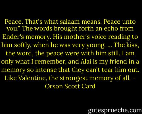 Peace. That's what salaam means. Peace unto you."<br />The words brought forth an echo from Ender's memory. His mother's voice reading to him softly, when he was very young.<br />...<br />The kiss, the word, the peace were with him still. I am only what I remember, and Alai is my friend in a memory so intense that they can't tear him out. Like Valentine, the strongest memory of all. - Orson Scott Card