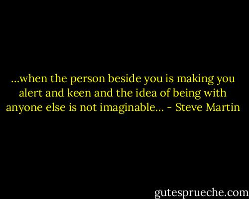 …when the person beside you is making you alert and keen and the idea of being with anyone else is not imaginable… - Steve Martin