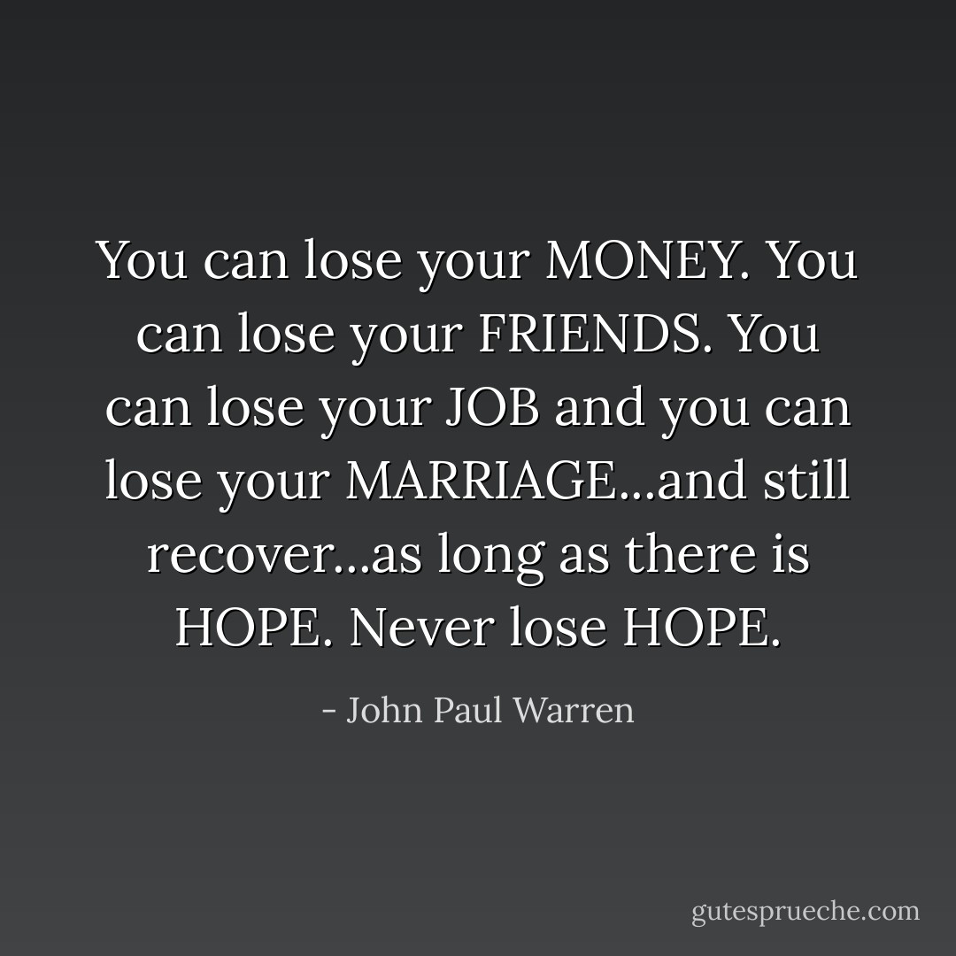 You can lose your MONEY. You can lose your FRIENDS. You can lose your JOB and you can lose your MARRIAGE...and still recover...as long as there is HOPE. Never lose HOPE. - John Paul Warren