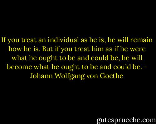 If you treat an individual as he is, he will remain how he is. But if you treat him as if he were what he ought to be and could be, he will become what he ought to be and could be. - Johann Wolfgang von Goethe