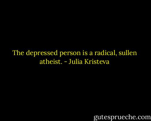 The depressed person is a radical, sullen atheist. - Julia Kristeva