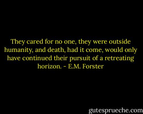 They cared for no one, they were outside humanity, and death, had it come, would only have continued their pursuit of a retreating horizon. - E.M. Forster