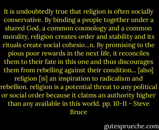 It is undoubtedly true that religion is often socially conservative. By binding a people together under a shared God, a common cosmology and a common morality, religion creates order and stability and its rituals create social cohesio...n. By promising to the pious poor rewards in the next life, it reconciles them to their fate in this one and thus discourages them from rebelling against their condition...<br />[also] religion [is] an inspiration to radicalism and rebellion. religion is a potential threat to any political or social order because it claims an authority higher than any available in this world. pp. 10-11 - Steve Bruce