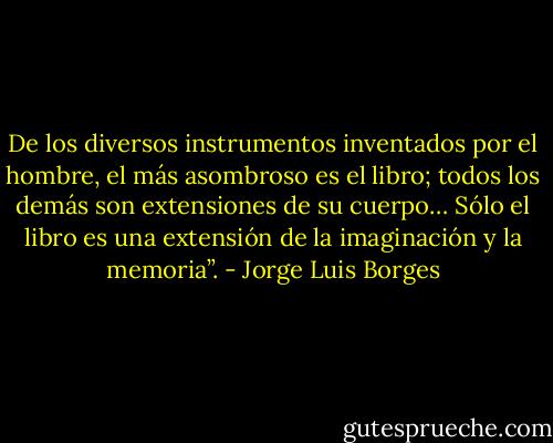 De los diversos instrumentos inventados por el hombre, el más asombroso es el libro; todos los demás son extensiones de su cuerpo… Sólo el libro es una extensión de la imaginación y la memoria”. - Jorge Luis Borges