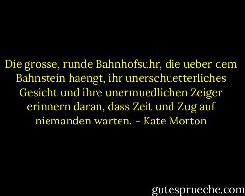 Die grosse, runde Bahnhofsuhr, die ueber dem Bahnstein haengt, ihr unerschuetterliches Gesicht und ihre unermuedlichen Zeiger erinnern daran, dass Zeit und Zug auf niemanden warten. - Kate Morton