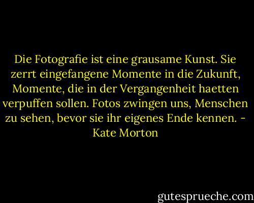 Die Fotografie ist eine grausame Kunst. Sie zerrt eingefangene Momente in die Zukunft, Momente, die in der Vergangenheit haetten verpuffen sollen. Fotos zwingen uns, Menschen zu sehen, bevor sie ihr eigenes Ende kennen. - Kate Morton